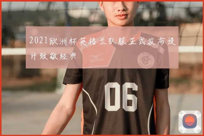 2021欧洲杯英格兰队服正式发布设计致敬经典