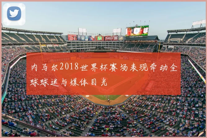 内马尔2018世界杯赛场表现牵动全球球迷与媒体目光