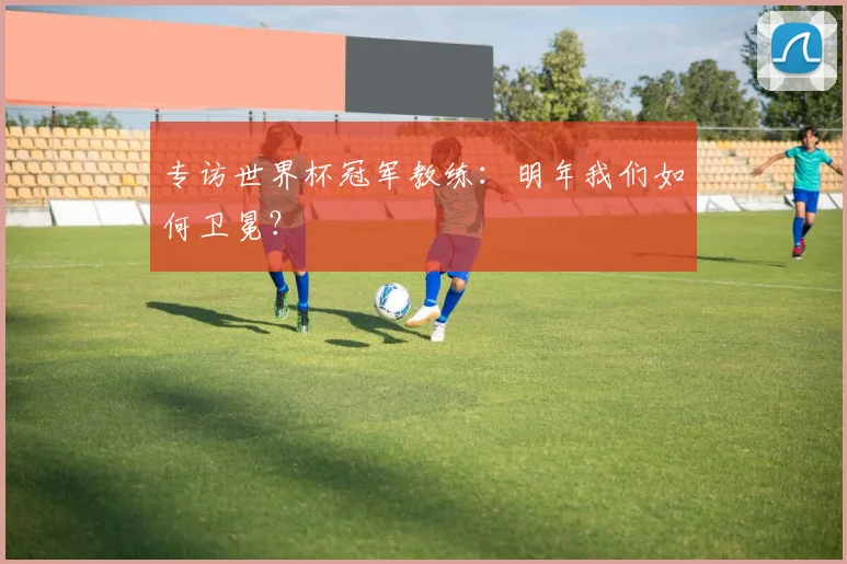 专访世界杯冠军教练：明年我们如何卫冕？
