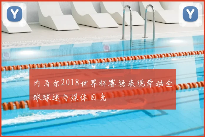 内马尔2018世界杯赛场表现牵动全球球迷与媒体目光