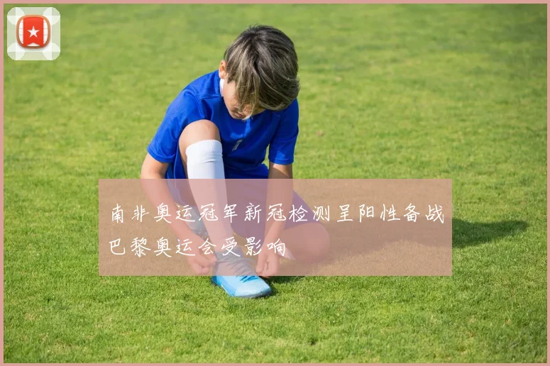 南非奥运冠军新冠检测呈阳性备战巴黎奥运会受影响