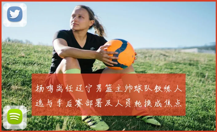 杨鸣离任辽宁男篮主帅球队教练人选与季后赛部署及人员轮换成焦点