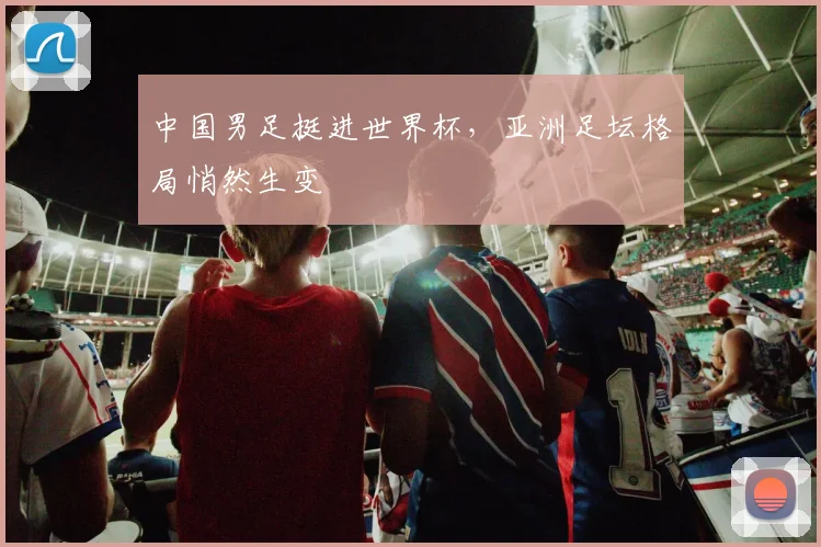 中国男足挺进世界杯,亚洲足坛格局悄然生变