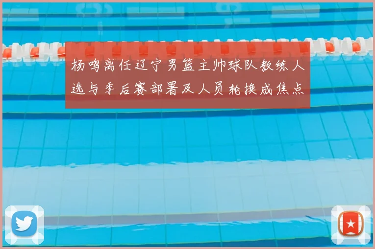 杨鸣离任辽宁男篮主帅球队教练人选与季后赛部署及人员轮换成焦点