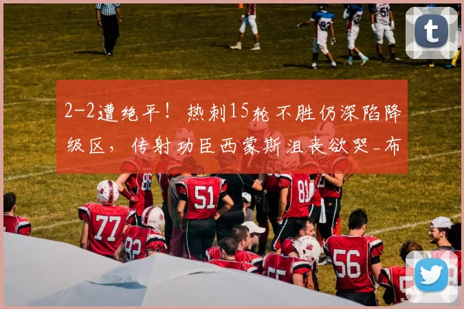 2-2遭绝平！热刺15轮不胜仍深陷降级区，传射功臣西蒙斯沮丧欲哭_布莱顿_比赛_禁区