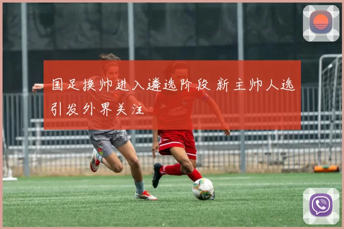 国足换帅进入遴选阶段 新主帅人选引发外界关注