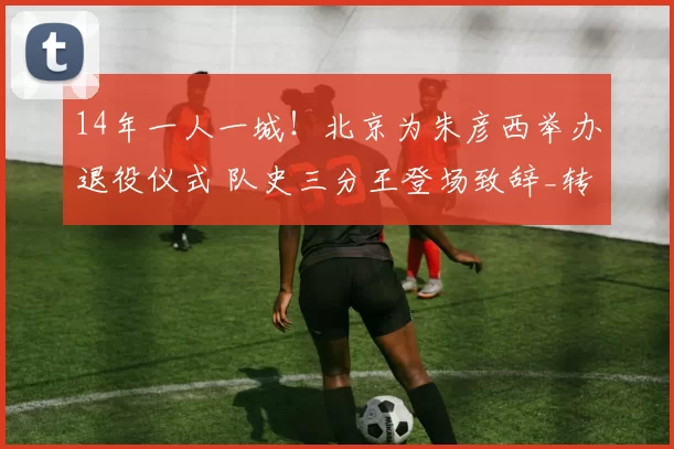 14年一人一城！北京为朱彦西举办退役仪式 队史三分王登场致辞_转型_吉林_CBA