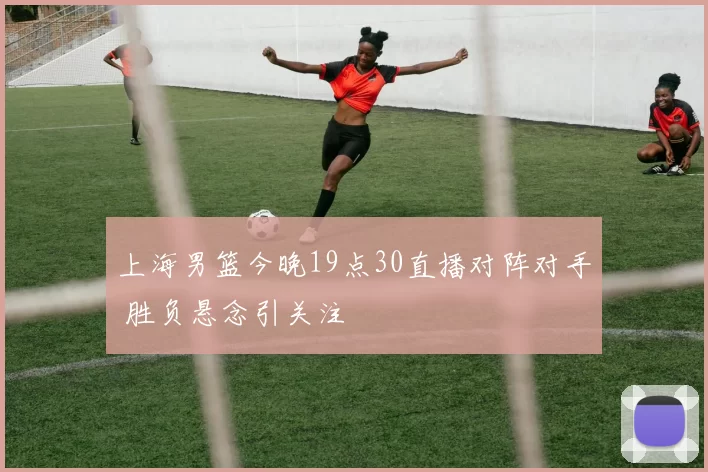 上海男篮今晚19点30直播对阵对手 胜负悬念引关注