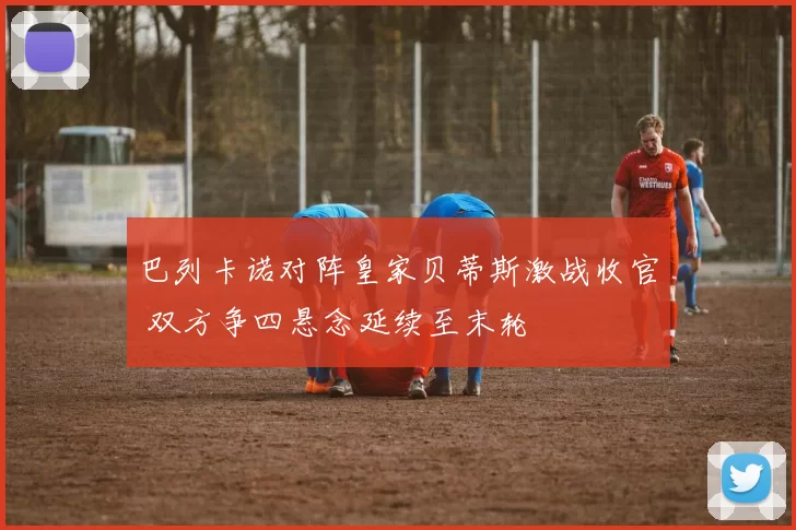 巴列卡诺对阵皇家贝蒂斯激战收官 双方争四悬念延续至末轮