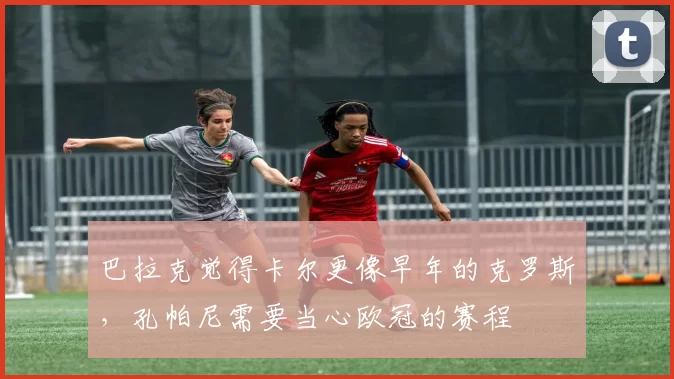 巴拉克觉得卡尔更像早年的克罗斯，孔帕尼需要当心欧冠的赛程