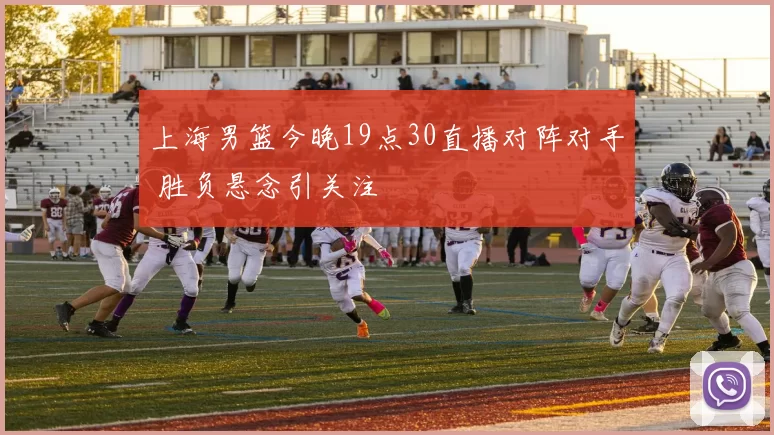 上海男篮今晚19点30直播对阵对手 胜负悬念引关注