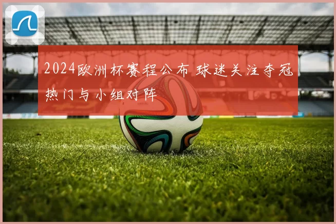 2024欧洲杯赛程公布 球迷关注夺冠热门与小组对阵