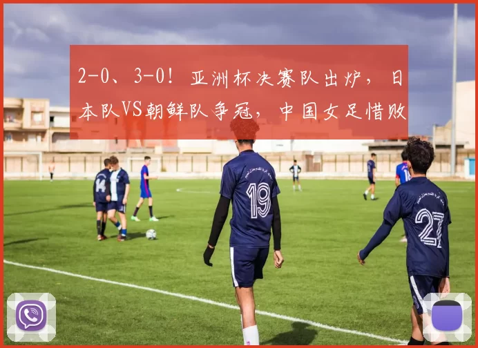 2-0、3-0！亚洲杯决赛队出炉，日本队VS朝鲜队争冠，中国女足惜败出局