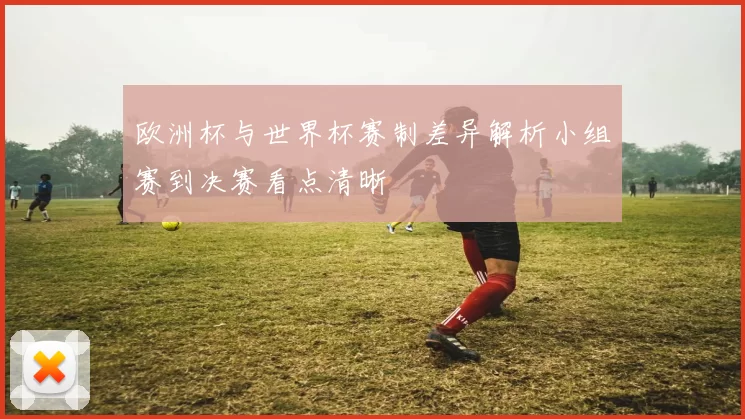 欧洲杯与世界杯赛制差异解析小组赛到决赛看点清晰