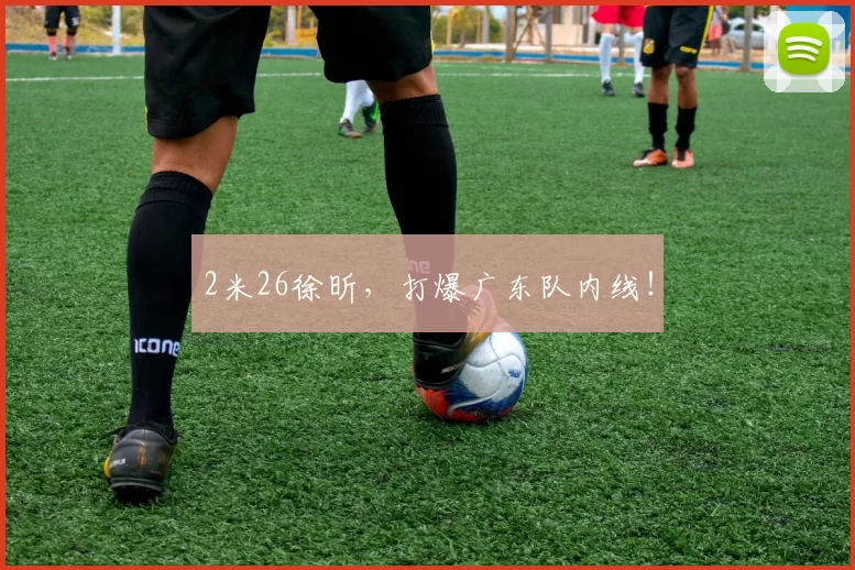 2米26徐昕，打爆广东队内线！