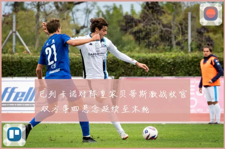 巴列卡诺对阵皇家贝蒂斯激战收官 双方争四悬念延续至末轮