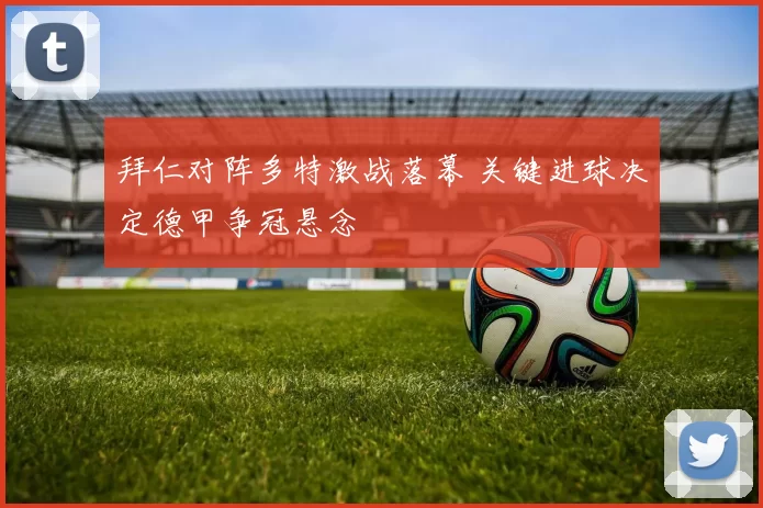 拜仁对阵多特激战落幕 关键进球决定德甲争冠悬念