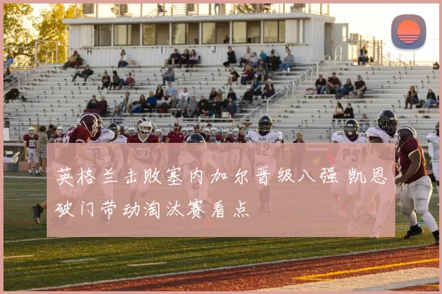 英格兰击败塞内加尔晋级八强 凯恩破门带动淘汰赛看点