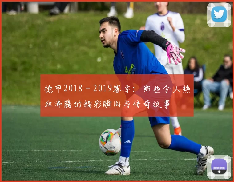 德甲2018 - 2019赛季：那些令人热血沸腾的精彩瞬间与传奇故事