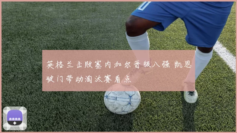 英格兰击败塞内加尔晋级八强 凯恩破门带动淘汰赛看点