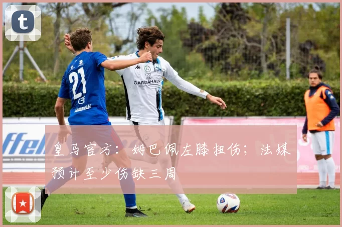 皇马官方：姆巴佩左膝扭伤；法媒预计至少伤缺三周