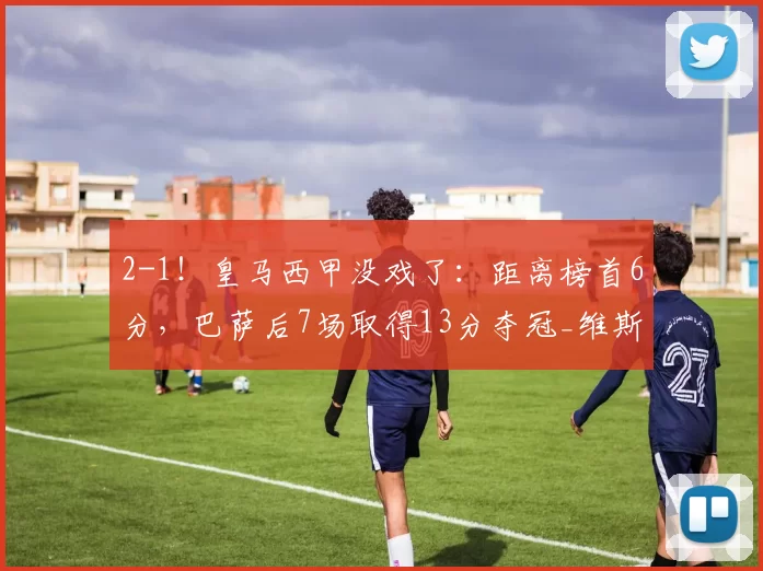 2-1！皇马西甲没戏了：距离榜首6分，巴萨后7场取得13分夺冠_维斯_比赛_胜利