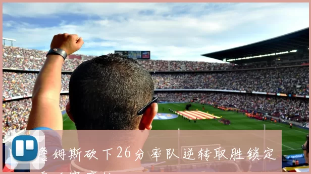 詹姆斯砍下26分率队逆转取胜锁定季后赛席位